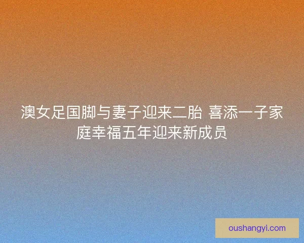 澳女足国脚与妻子迎来二胎 喜添一子家庭幸福五年迎来新成员 澳女足国脚与妻子迎来二胎 喜添一子家庭幸福五年迎来新成员