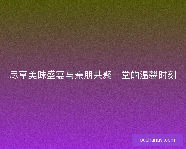 尽享美味盛宴与亲朋共聚一堂的温馨时刻 尽享美味盛宴与亲朋共聚一堂的温馨时刻
