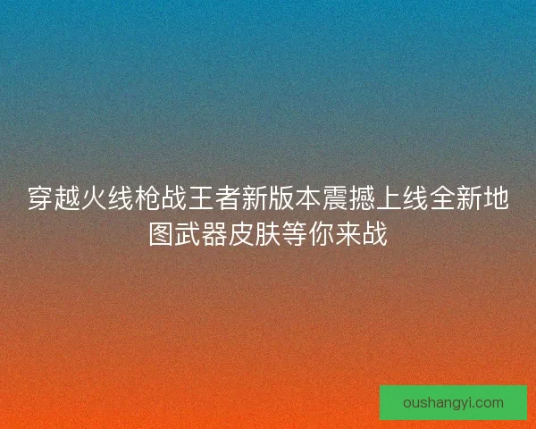 穿越火线枪战王者新版本震撼上线全新地图武器皮肤等你来战