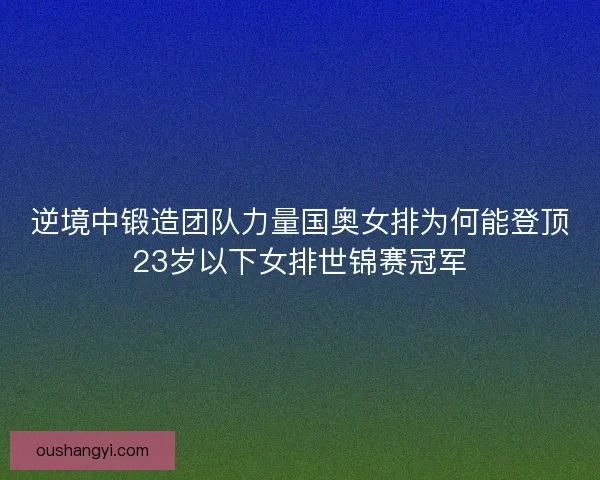 逆境中锻造团队力量国奥女排为何能登顶23岁以下女排世锦赛冠军