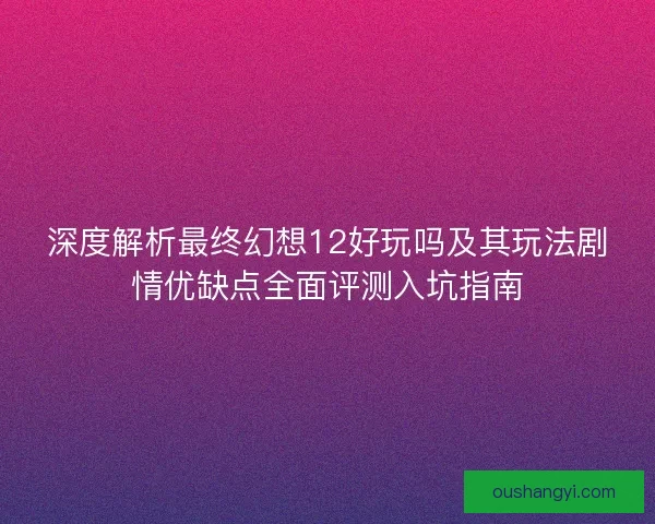 深度解析最终幻想12好玩吗及其玩法剧情优缺点全面评测入坑指南