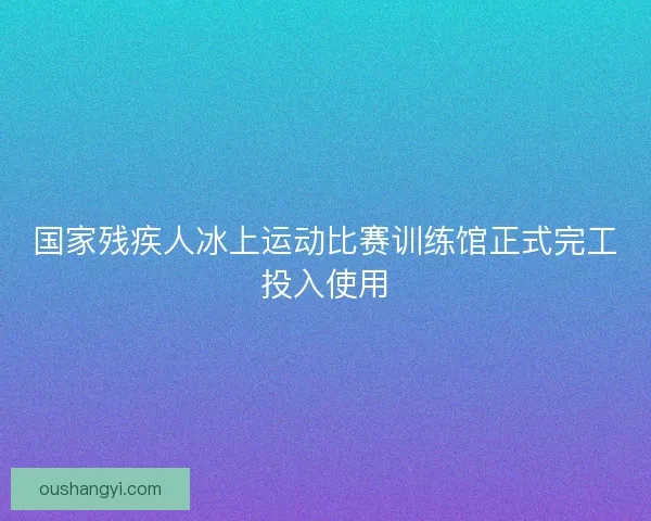 国家残疾人冰上运动比赛训练馆正式完工投入使用 国家残疾人冰上运动比赛训练馆正式完工投入使用