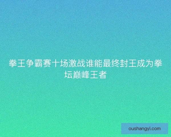 拳王争霸赛十场激战谁能最终封王成为拳坛巅峰王者