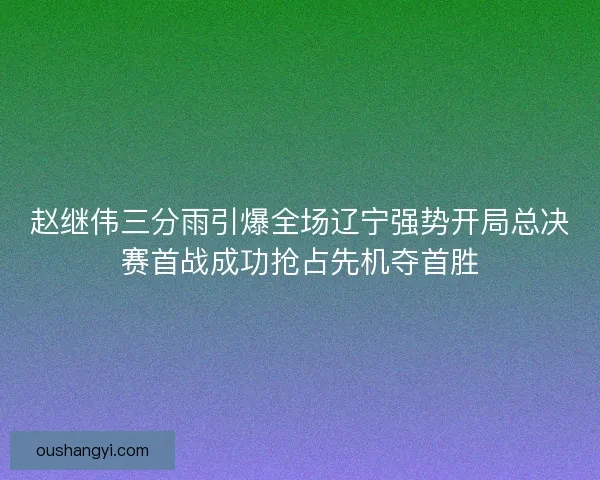 赵继伟三分雨引爆全场辽宁强势开局总决赛首战成功抢占先机夺首胜 赵继伟三分雨引爆全场辽宁强势开局总决赛首战成功抢占先机夺首胜