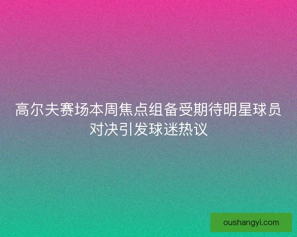 高尔夫赛场本周焦点组备受期待明星球员对决引发球迷热议