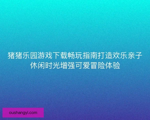 猪猪乐园游戏下载畅玩指南打造欢乐亲子休闲时光增强可爱冒险体验 猪猪乐园游戏下载畅玩指南打造欢乐亲子休闲时光增强可爱冒险体验