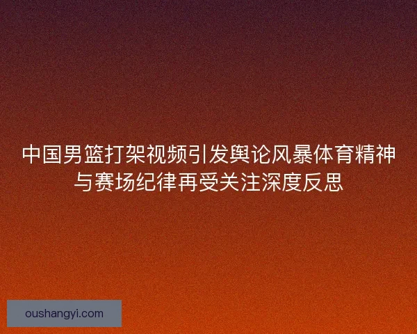 中国男篮打架视频引发舆论风暴体育精神与赛场纪律再受关注深度反思 中国男篮打架视频引发舆论风暴体育精神与赛场纪律再受关注深度反思