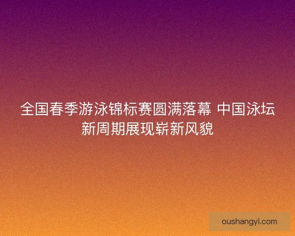 全国春季游泳锦标赛圆满落幕 中国泳坛新周期展现崭新风貌 全国春季游泳锦标赛圆满落幕 中国泳坛新周期展现崭新风貌