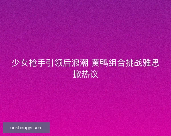 少女枪手引领后浪潮 黄鸭组合挑战雅思掀热议