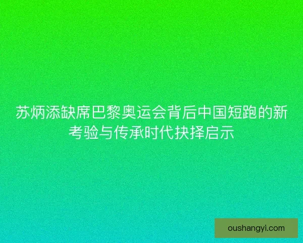 苏炳添缺席巴黎奥运会背后中国短跑的新考验与传承时代抉择启示