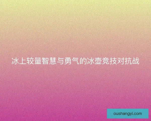 冰上较量智慧与勇气的冰壶竞技对抗战 冰上较量智慧与勇气的冰壶竞技对抗战