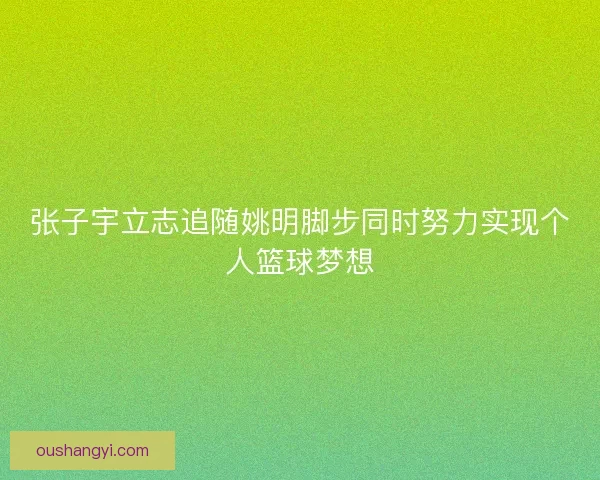 张子宇立志追随姚明脚步同时努力实现个人篮球梦想