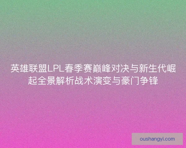 英雄联盟LPL春季赛巅峰对决与新生代崛起全景解析战术演变与豪门争锋