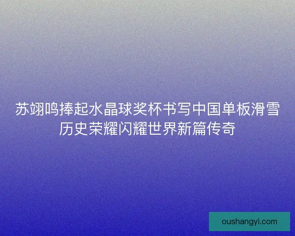 苏翊鸣捧起水晶球奖杯书写中国单板滑雪历史荣耀闪耀世界新篇传奇