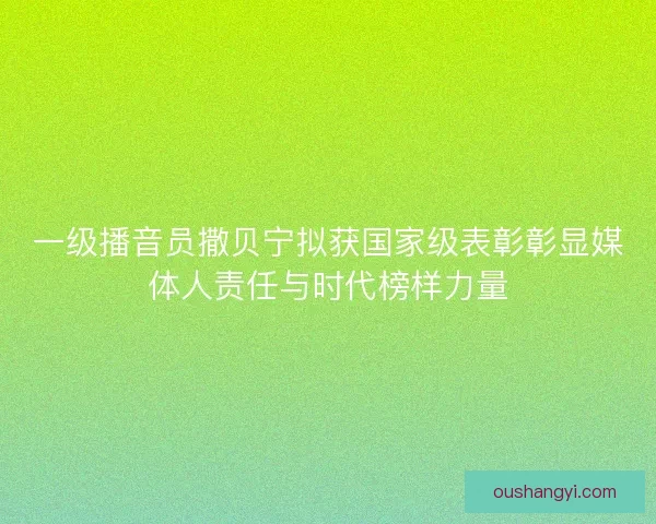 一级播音员撒贝宁拟获国家级表彰彰显媒体人责任与时代榜样力量