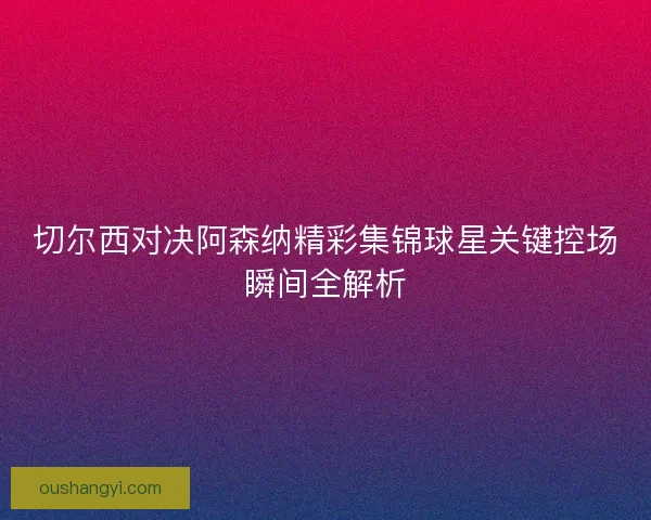 切尔西对决阿森纳精彩集锦球星关键控场瞬间全解析